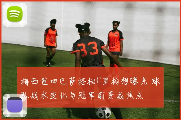 梅西重回巴萨搭档C罗构想曝光 球队战术变化与冠军前景成焦点