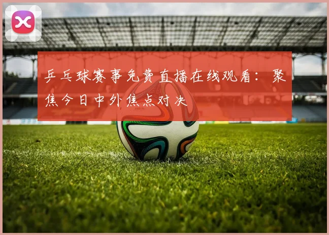 乒乓球赛事免费直播在线观看:聚焦今日中外焦点对决