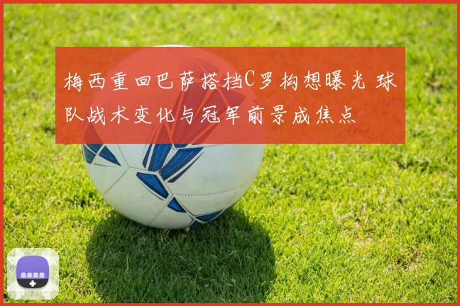 梅西重回巴萨搭档C罗构想曝光 球队战术变化与冠军前景成焦点