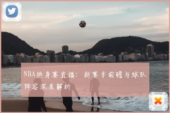 NBA热身赛直播:新赛季前瞻与球队阵容深度解析