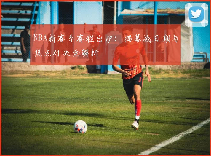 NBA新赛季赛程出炉：揭幕战日期与焦点对决全解析