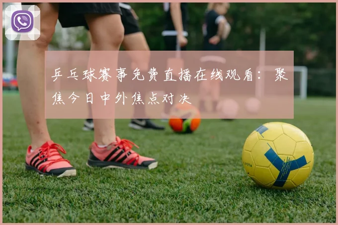 乒乓球赛事免费直播在线观看:聚焦今日中外焦点对决