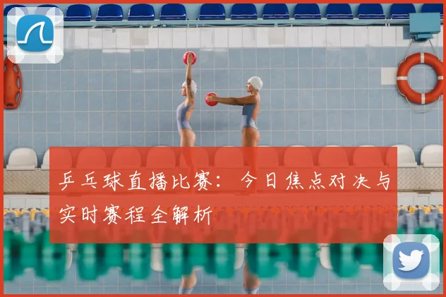 乒乓球直播比赛：今日焦点对决与实时赛程全解析