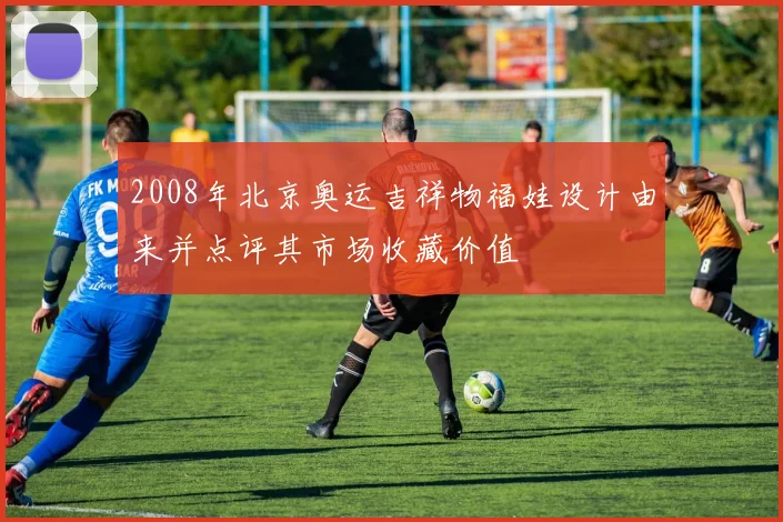 2008年北京奥运吉祥物福娃设计由来并点评其市场收藏价值